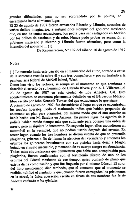 29 grandes dificultades, para no ser sorprendido por la policia, sc encaminaba hacia ¢l mismo lugar.  El 23 de agosto de 1907 fueron arrestados Ricardo y Librado, acusados de varios delitos imaginarios, a instigaciones siempre del gobiemo mexicano que, en una de tantas acusaciones, los pedia para ser castigados en México por los delitos de asesinato y de robo. Nunca pudo probar su acusacion el gobiemo mexicano y Ricardo y Librado fueron absucltos, pero como la intencién del gobiemo ... (1).  De Regeneracién, N° 102 del sébado 10 de agosto de 1912  Notas  (1) Lo narrado hasta este pérrafo en el manuscrito del autor, cortado a causa de la sentencia recaida sobre €l y sus tres compafeos y por su traslado a la penitenciaria federal de McNeil Island, Wash.  Como han visto los lectores, se rompe en €l momento en que comienza a describir el arresto de su hermano, de Librado Rivera y de A. I. Villarreal, cl 23 de agosto de 1907 en esta ciuded de Los Angeles, Cal. Este acontecimiento se encuentra plenamente detallado en el Bérbarous México, libro escrito por John Kenneth Tumner, del que extractamos lo que sigue:  A primero de agosto de 1907, fue descubierto el lugar en que se encontraban los leaders liberales. Todo el testimonio indica que habian preperado de antemano un plan para plagiarlos, del mismo modo que el afio anterior se habfa hecho con M. Sarabia en Arizona. En primer lugar los agentes de la policia habian tenido tiempo més que suficiente para obtener una orden de arresto pero ni siquiera lo intentaron. En segundo lugar, ellos escondieron un automovil en la vecindad, que no podian usarlo después del arresto. En tercer lugar, cuando los tres hombres se dieron cuenta de que se pretendia plagiarlos, gritaron a fin de lamar la atencién del vecindario y entonces los esbirros los golpearon brutalmente con sus pistolas hasta dejar a Magén botado en el suclo insensible, y manando de su cuerpo sangre en abundancia. Todas estas circunstancias que demuestran que habia una conspiracién para plagiarlos, fueron confirmadas con el testimonio directo de uno de los esbirros del Cénsul mexicano de ese tiempo, quien confesé de pleno que existia dicha combinacién y que fue fraguada por cl mismo Cénsul. El autor del libro mencionado dice tamboén, que el concurso que al momento se recibio, nulificd el atentado, y que, cuando fueron entregados los prisioneros en la circel, Ia tnica acusacién escrita en frente e sus nombres fue la de haberse resistido a los oficiales.  v 